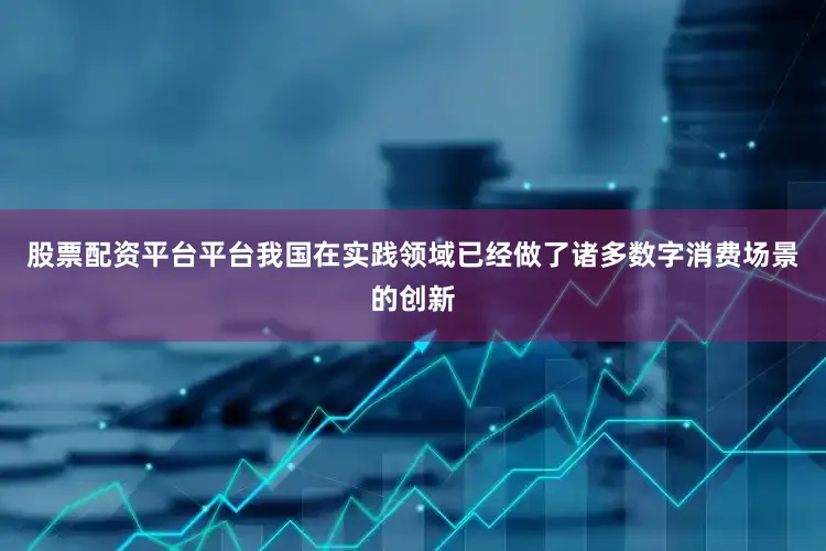 股票配资平台平台我国在实践领域已经做了诸多数字消费场景的创新