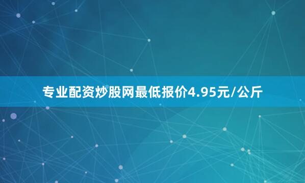 专业配资炒股网最低报价4.95元/公斤