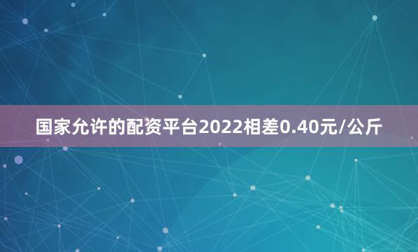 国家允许的配资平台2022相差0.40元/公斤