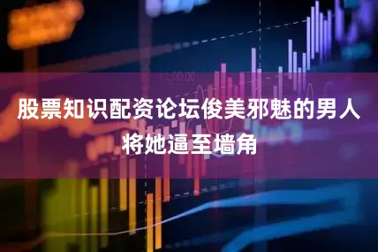 股票知识配资论坛俊美邪魅的男人将她逼至墙角