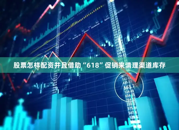 股票怎样配资并且借助“618”促销来清理渠道库存