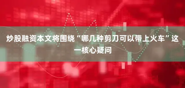 炒股融资本文将围绕“哪几种剪刀可以带上火车”这一核心疑问